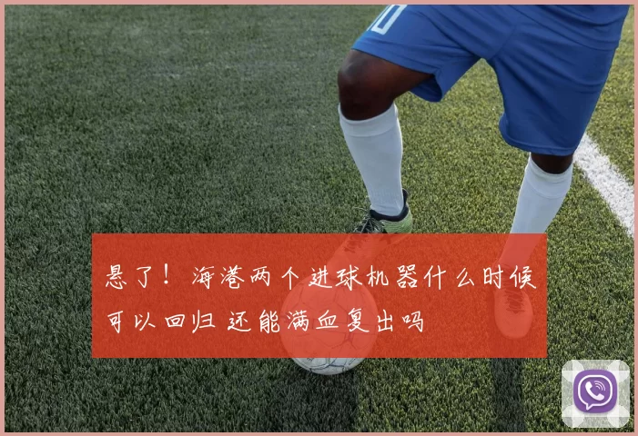 悬了！海港两个进球机器什么时候可以回归 还能满血复出吗