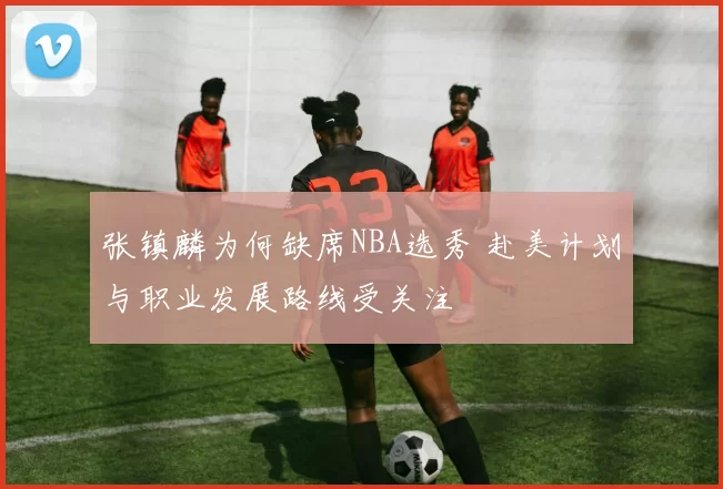 张镇麟为何缺席NBA选秀 赴美计划与职业发展路线受关注