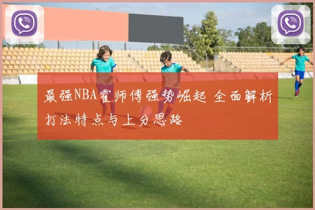最强NBA霍师傅强势崛起 全面解析打法特点与上分思路