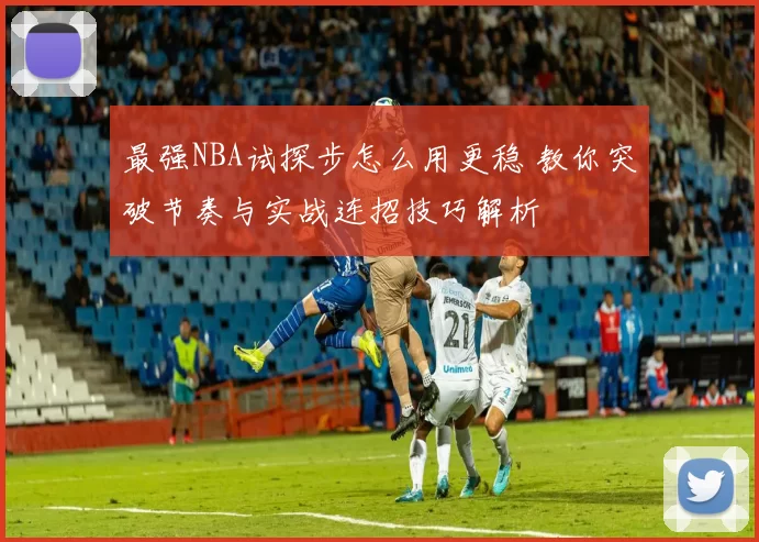 最强NBA试探步怎么用更稳 教你突破节奏与实战连招技巧解析