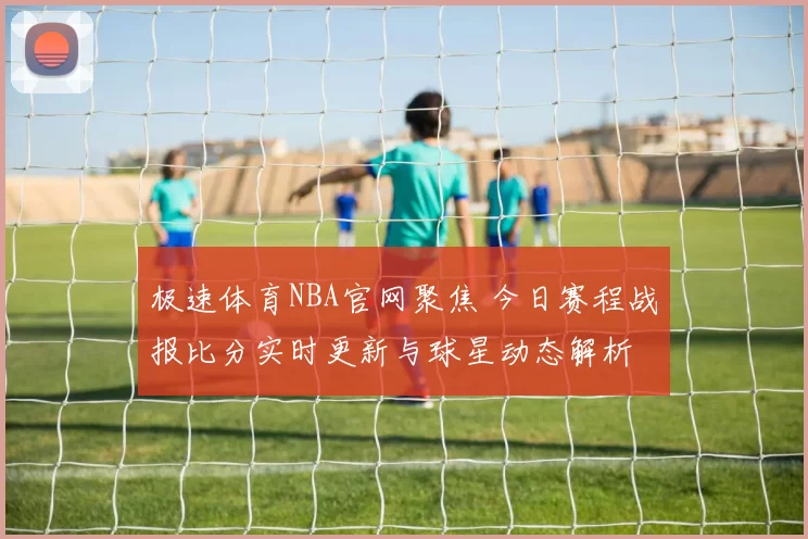 极速体育NBA官网聚焦 今日赛程战报比分实时更新与球星动态解析