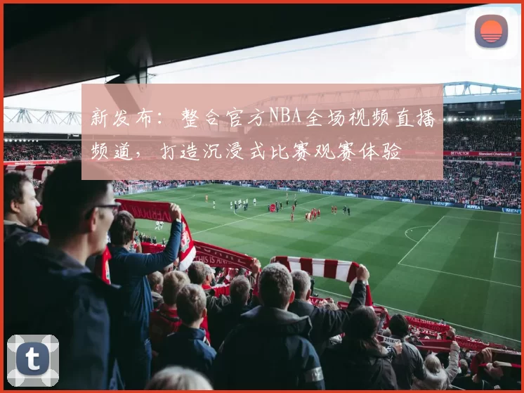 新发布：整合官方NBA全场视频直播频道，打造沉浸式比赛观赛体验