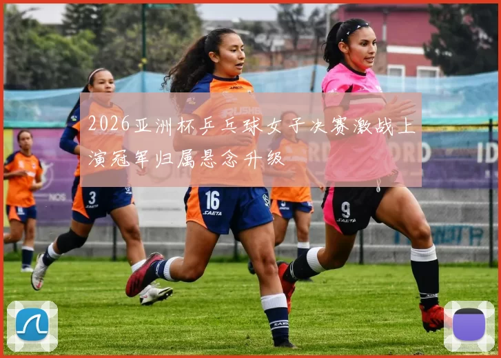 2026亚洲杯乒乓球女子决赛激战上演冠军归属悬念升级