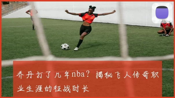 乔丹打了几年nba？揭秘飞人传奇职业生涯的征战时长