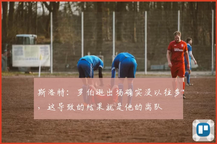 斯洛特：罗伯逊出场确实没以往多，这导致的结果就是他的离队