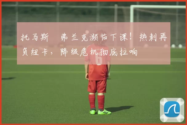 托马斯・弗兰克濒临下课！热刺再负纽卡，降级危机彻底拉响