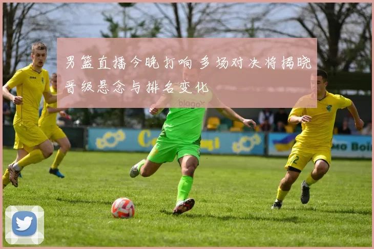 男篮直播今晚打响 多场对决将揭晓晋级悬念与排名变化