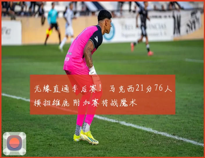 无缘直通季后赛！马克西21分76人横扫雄鹿 附加赛将战魔术