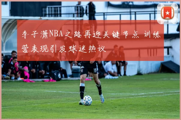 李子潇NBA之路再迎关键节点 训练营表现引发球迷热议