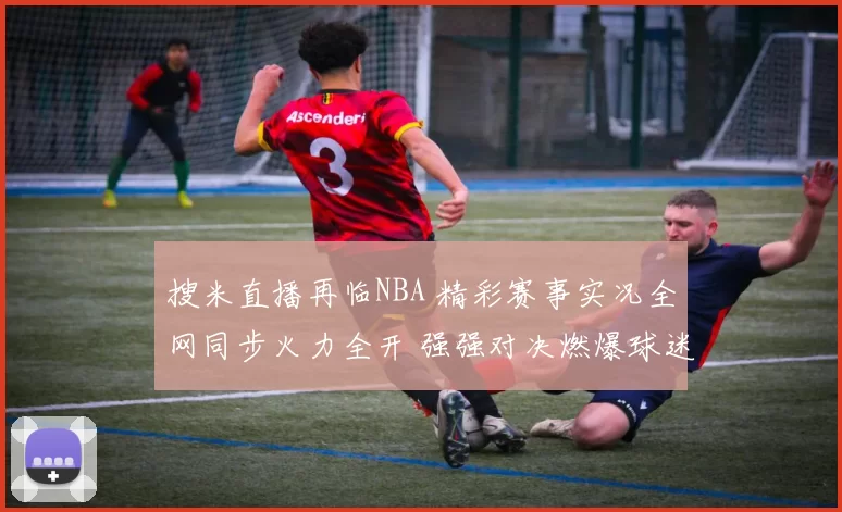 搜米直播再临NBA 精彩赛事实况全网同步火力全开 强强对决燃爆球迷热潮
