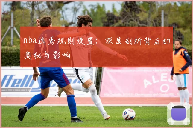nba选秀规则设置：深度剖析背后的奥秘与影响