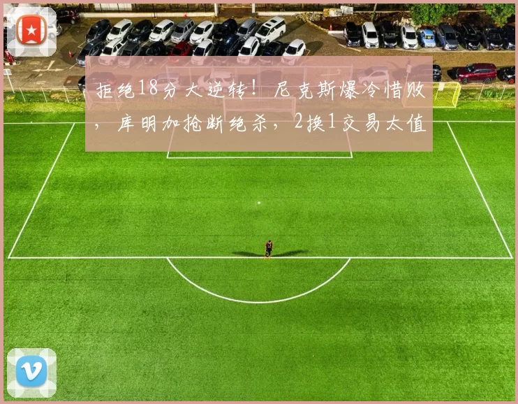 拒绝18分大逆转！尼克斯爆冷惜败，库明加抢断绝杀，2换1交易太值