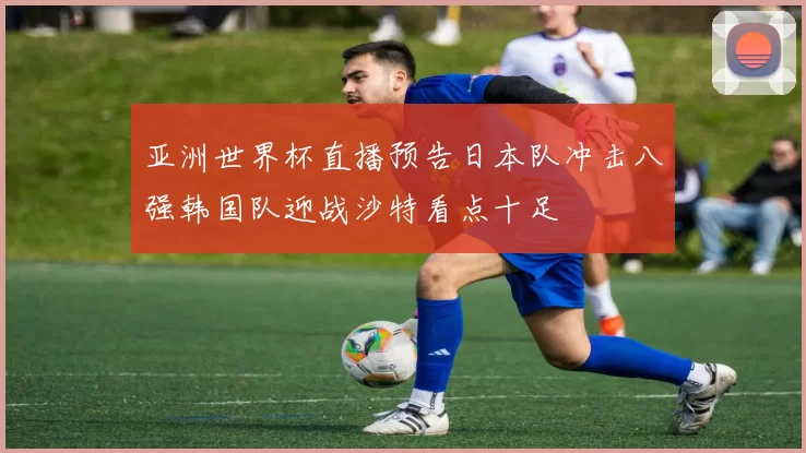 亚洲世界杯直播预告日本队冲击八强韩国队迎战沙特看点十足