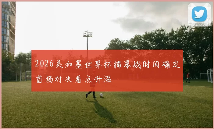 2026美加墨世界杯揭幕战时间确定首场对决看点升温
