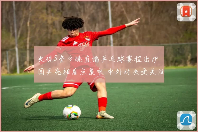 央视5套今晚直播乒乓球赛程出炉 国乒亮相看点集中 中外对决受关注