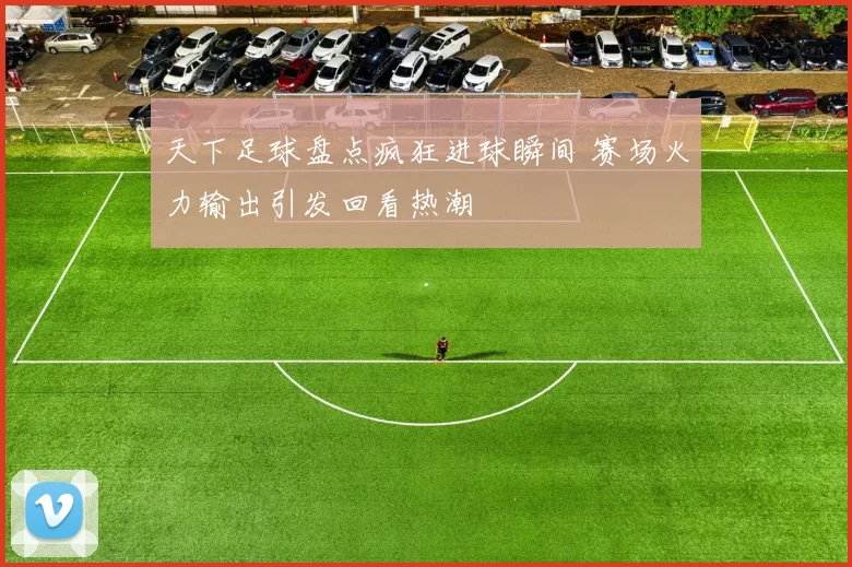 天下足球盘点疯狂进球瞬间 赛场火力输出引发回看热潮