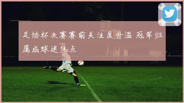 足协杯决赛赛前关注度升温 冠军归属成球迷焦点