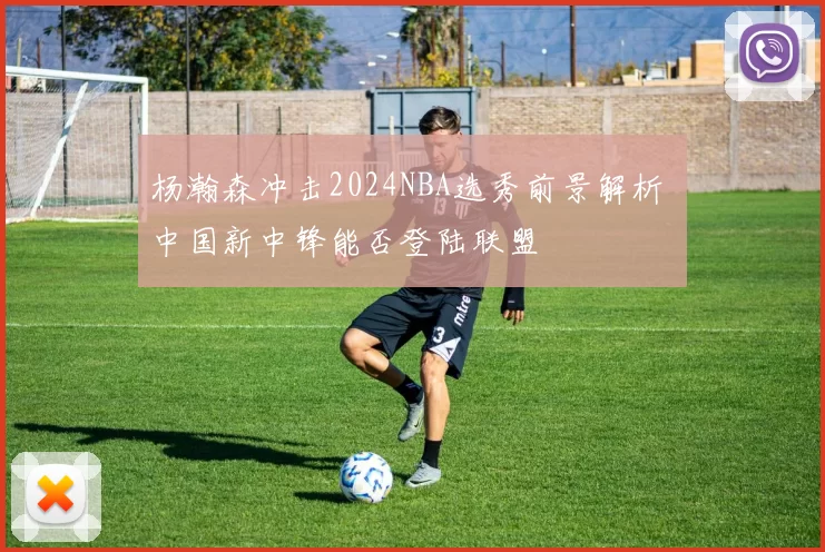 杨瀚森冲击2024NBA选秀前景解析 中国新中锋能否登陆联盟