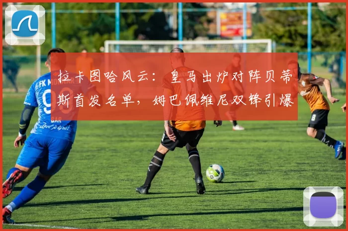 拉卡图哈风云：皇马出炉对阵贝蒂斯首发名单，姆巴佩维尼双锋引爆夜场