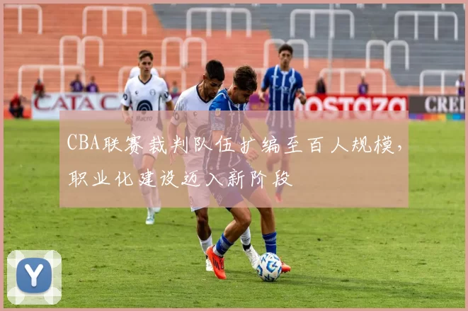 CBA联赛裁判队伍扩编至百人规模，职业化建设迈入新阶段