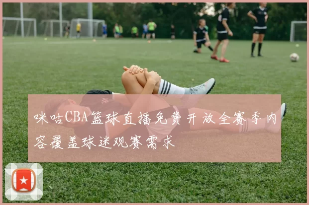 咪咕CBA篮球直播免费开放全赛季内容覆盖球迷观赛需求