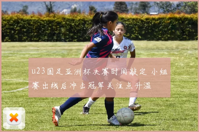 u23国足亚洲杯决赛时间敲定 小组赛出线后冲击冠军关注点升温