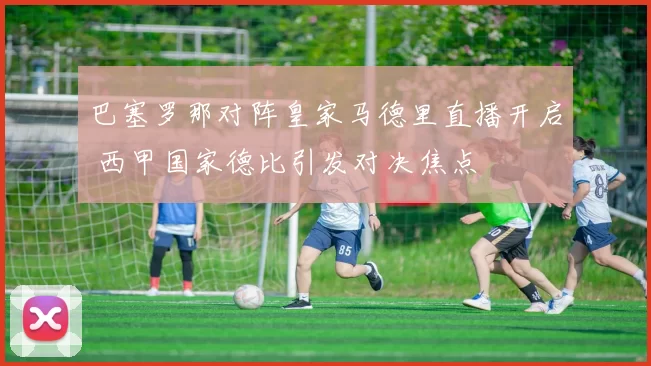 巴塞罗那对阵皇家马德里直播开启 西甲国家德比引发对决焦点