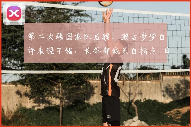 第二次踢国家队后腰！濑古步梦自评表现不错，长谷部诚亲自指点_日本_位置_世界杯