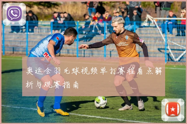 奥运会羽毛球视频单打赛程看点解析与观赛指南