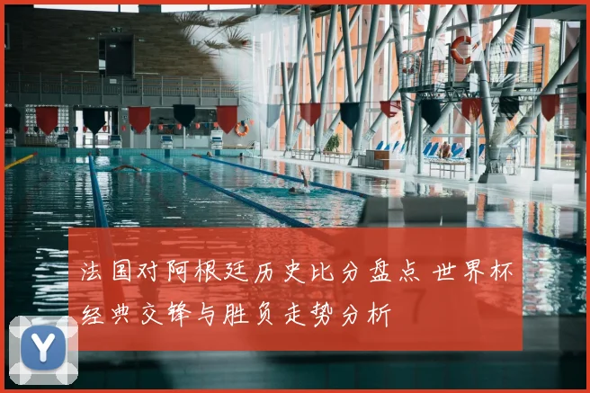 法国对阿根廷历史比分盘点 世界杯经典交锋与胜负走势分析