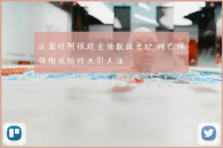 法国对阿根廷全场数据出炉 姆巴佩领衔攻防对决引关注