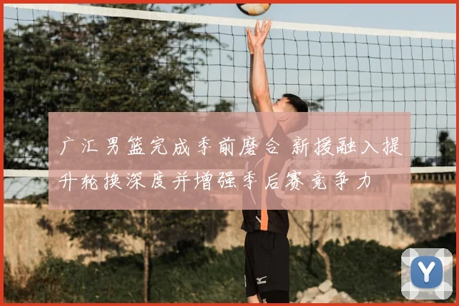 广汇男篮完成季前磨合 新援融入提升轮换深度并增强季后赛竞争力