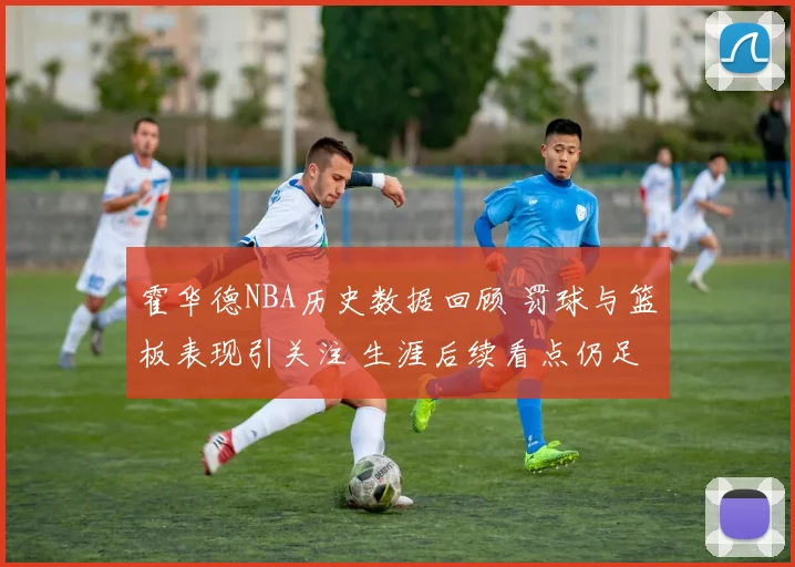 霍华德NBA历史数据回顾 罚球与篮板表现引关注 生涯后续看点仍足