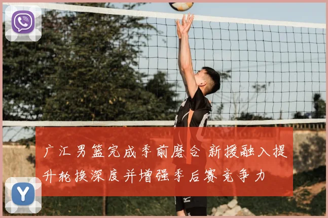 广汇男篮完成季前磨合 新援融入提升轮换深度并增强季后赛竞争力