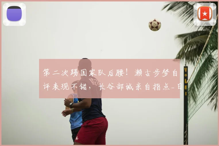 第二次踢国家队后腰！濑古步梦自评表现不错，长谷部诚亲自指点_日本_位置_世界杯