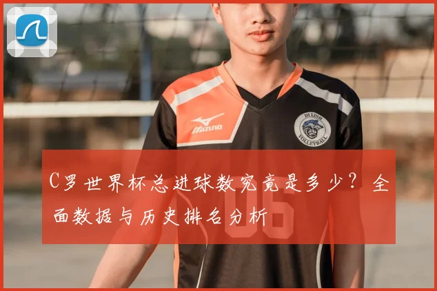 C罗世界杯总进球数究竟是多少？全面数据与历史排名分析